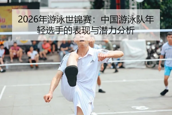 2026年游泳世锦赛：中国游泳队年轻选手的表现与潜力分析
