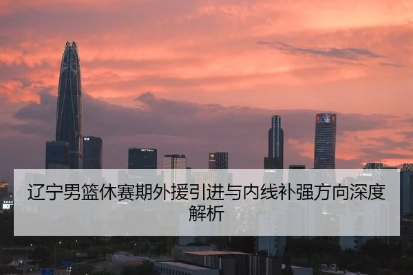 辽宁男篮休赛期外援引进与内线补强方向深度解析