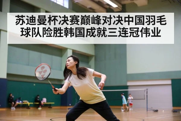 苏迪曼杯决赛巅峰对决中国羽毛球队险胜韩国成就三连冠伟业