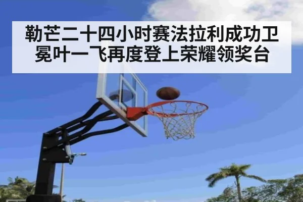 勒芒二十四小时赛法拉利成功卫冕叶一飞再度登上荣耀领奖台