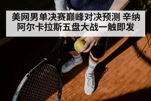 美网男单决赛巅峰对决预测 辛纳阿尔卡拉斯五盘大战一触即发
