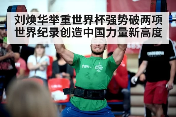 刘焕华举重世界杯强势破两项世界纪录创造中国力量新高度